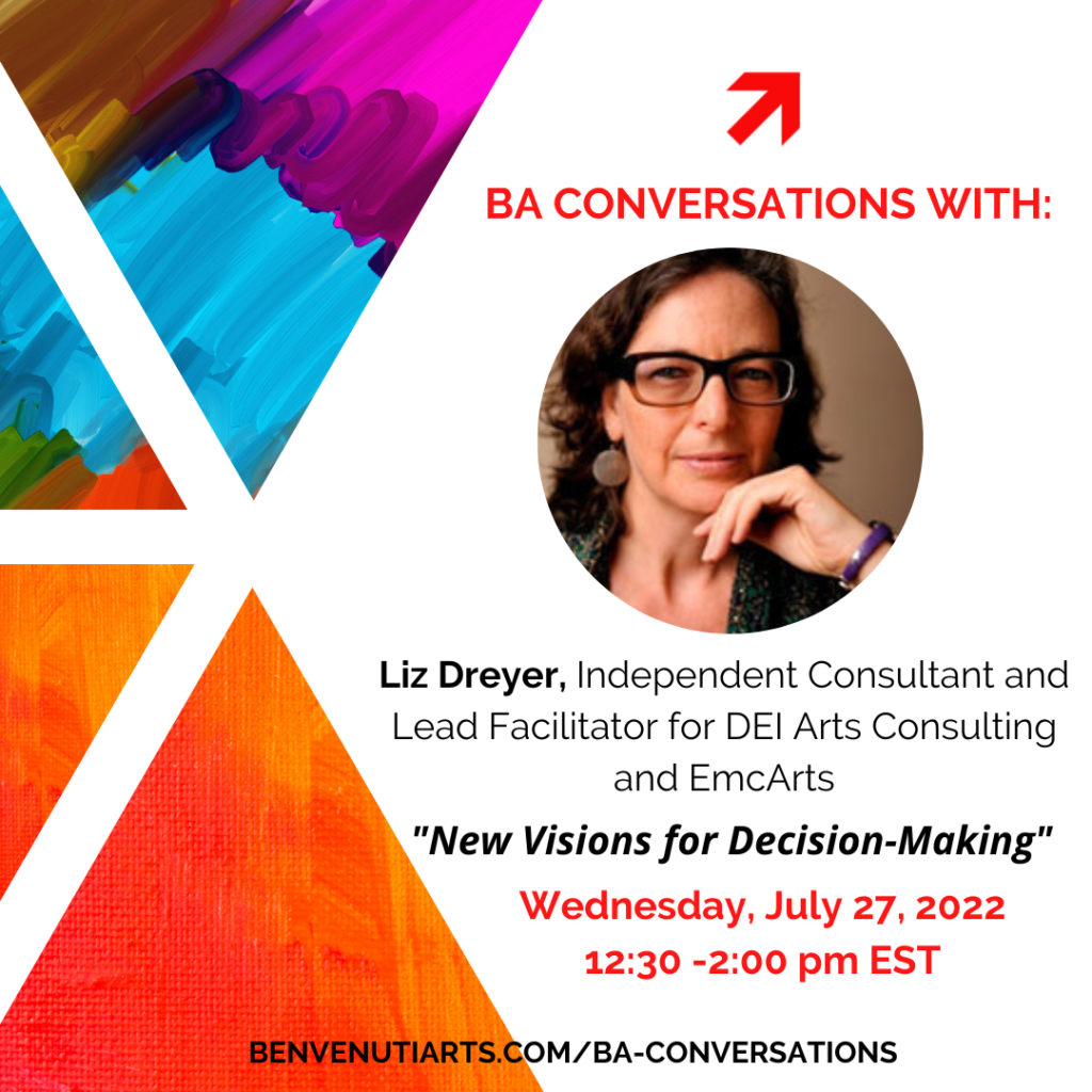 A flyer for the July BA Conversation. The text reads: "BA CONVERSATIONS WITH: Liz Dreyer, Independent Consultant and Lead Facilitator for DEI Arts Consulting and EmcArts. "New Visions for Decision-Making" Wednesday, July 27, 2022 at 12:30 - 2:00 pm EST
benvenutiarts.com/ba-conversation